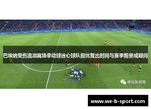 巴埃纳受伤流泪离场牵动球迷心球队担忧复出时间与赛季前景成疑问 巴埃纳受伤流泪离场牵动球迷心球队担忧复出时间与赛季前景成疑问